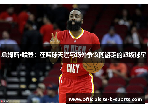 詹姆斯·哈登：在篮球天赋与场外争议间游走的超级球星