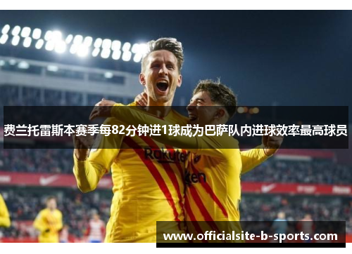 费兰托雷斯本赛季每82分钟进1球成为巴萨队内进球效率最高球员 费兰托雷斯本赛季每82分钟进1球成为巴萨队内进球效率最高球员