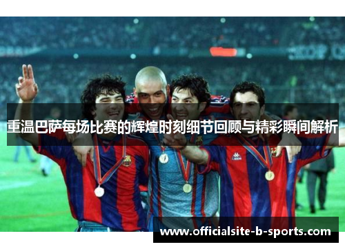 重温巴萨每场比赛的辉煌时刻细节回顾与精彩瞬间解析 重温巴萨每场比赛的辉煌时刻细节回顾与精彩瞬间解析