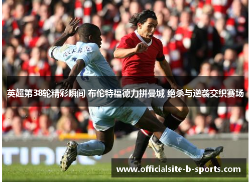 英超第38轮精彩瞬间 布伦特福德力拼曼城 绝杀与逆袭交织赛场