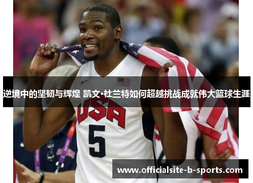 逆境中的坚韧与辉煌 凯文·杜兰特如何超越挑战成就伟大篮球生涯