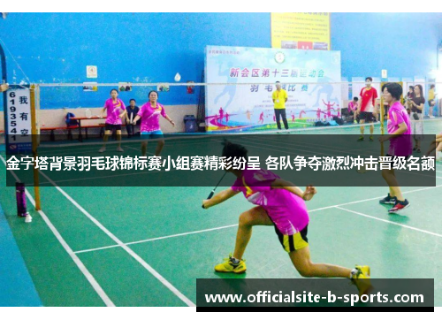 金字塔背景羽毛球锦标赛小组赛精彩纷呈 各队争夺激烈冲击晋级名额