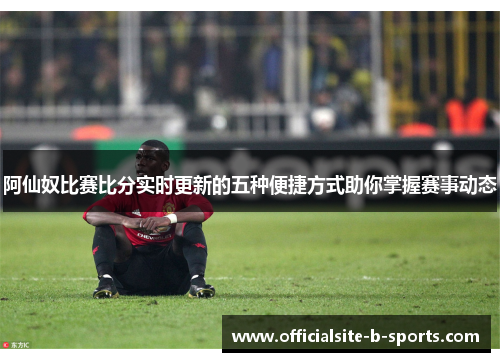 阿仙奴比赛比分实时更新的五种便捷方式助你掌握赛事动态