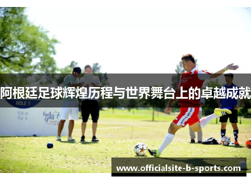 阿根廷足球辉煌历程与世界舞台上的卓越成就
