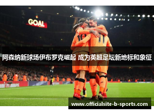 阿森纳新球场伊布罗克崛起 成为英超足坛新地标和象征 阿森纳新球场伊布罗克崛起 成为英超足坛新地标和象征