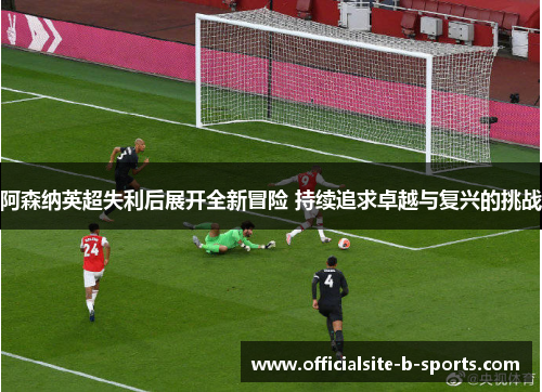 阿森纳英超失利后展开全新冒险 持续追求卓越与复兴的挑战 阿森纳英超失利后展开全新冒险 持续追求卓越与复兴的挑战
