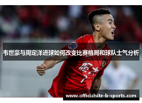 韦世豪与周定洋进球如何改变比赛格局和球队士气分析
