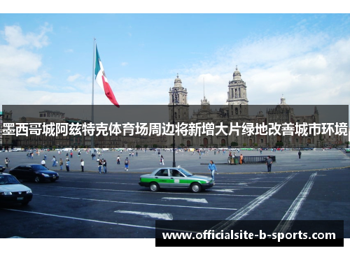 墨西哥城阿兹特克体育场周边将新增大片绿地改善城市环境