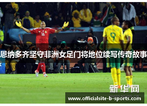 恩纳多齐坚守非洲女足门将地位续写传奇故事 恩纳多齐坚守非洲女足门将地位续写传奇故事