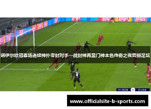 诺伊尔欧冠客场连续神扑零封对手一战封神再显门神本色传奇之夜震撼足坛