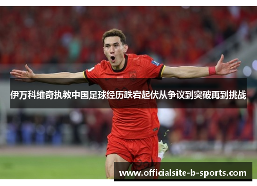 伊万科维奇执教中国足球经历跌宕起伏从争议到突破再到挑战 伊万科维奇执教中国足球经历跌宕起伏从争议到突破再到挑战